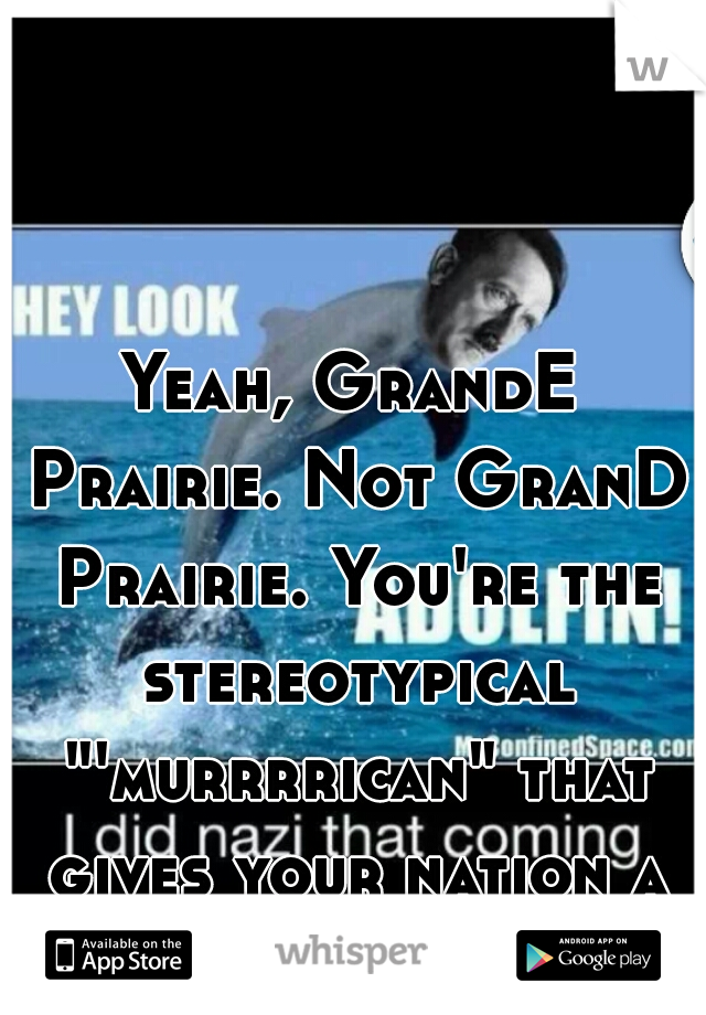 Yeah, GrandE Prairie. Not GranD Prairie. You're the stereotypical "'murrrrican" that gives your nation a bad rep.