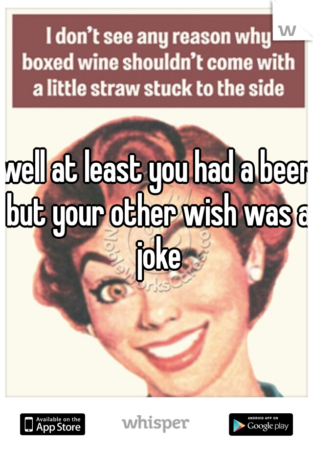 well at least you had a beer but your other wish was a joke