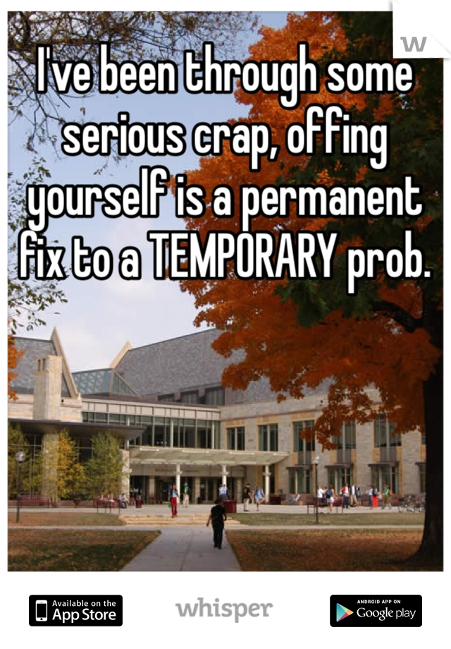 I've been through some serious crap, offing yourself is a permanent fix to a TEMPORARY prob.