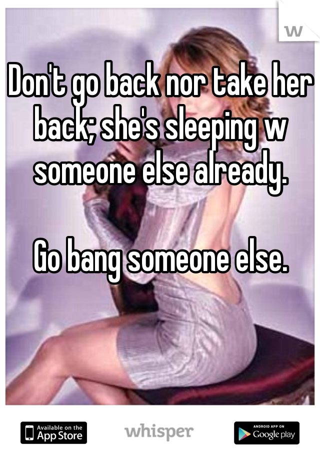 Don't go back nor take her back; she's sleeping w someone else already.

Go bang someone else.