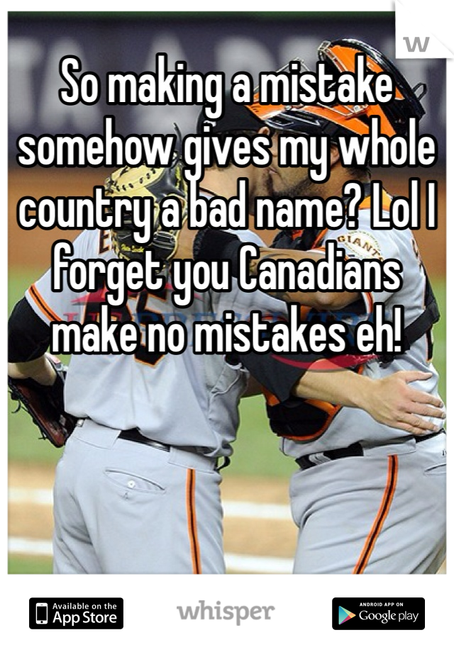 So making a mistake somehow gives my whole country a bad name? Lol I forget you Canadians make no mistakes eh!