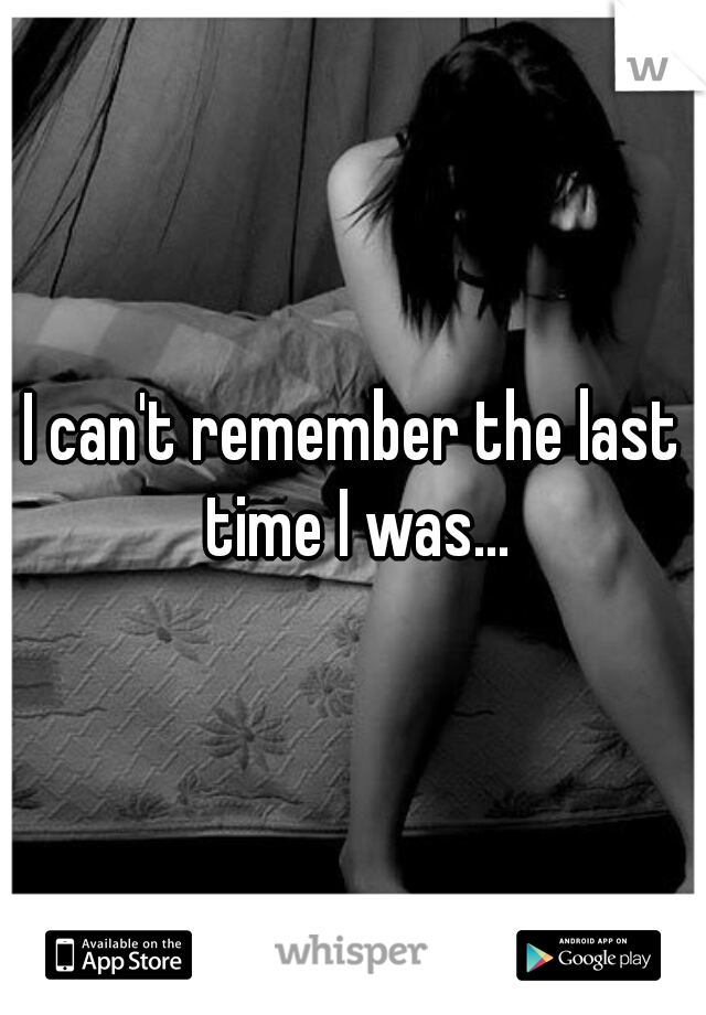 I can't remember the last time I was...