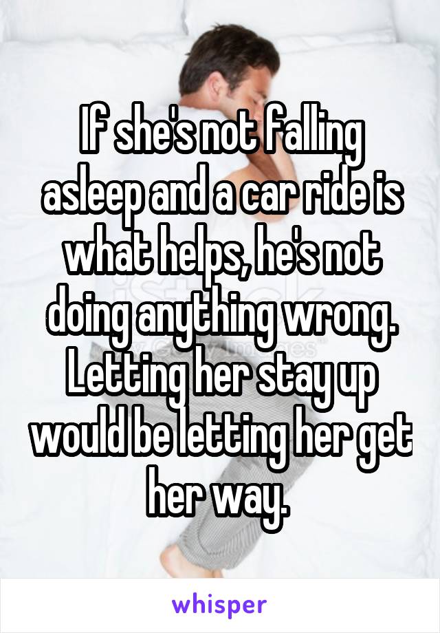 If she's not falling asleep and a car ride is what helps, he's not doing anything wrong. Letting her stay up would be letting her get her way. 