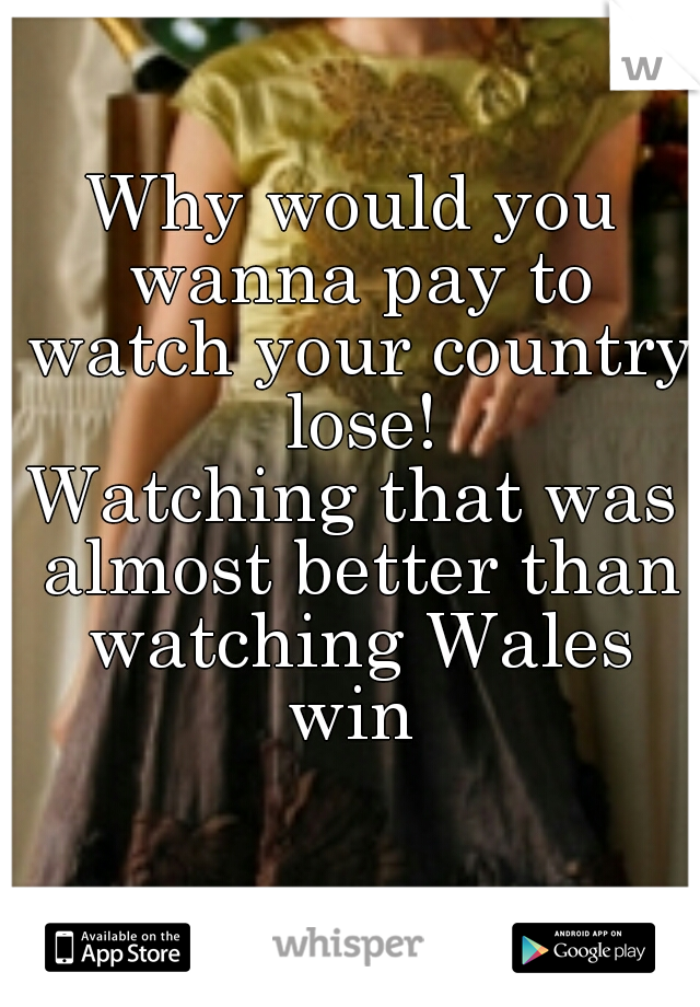 Why would you wanna pay to watch your country lose!
Watching that was almost better than watching Wales win 