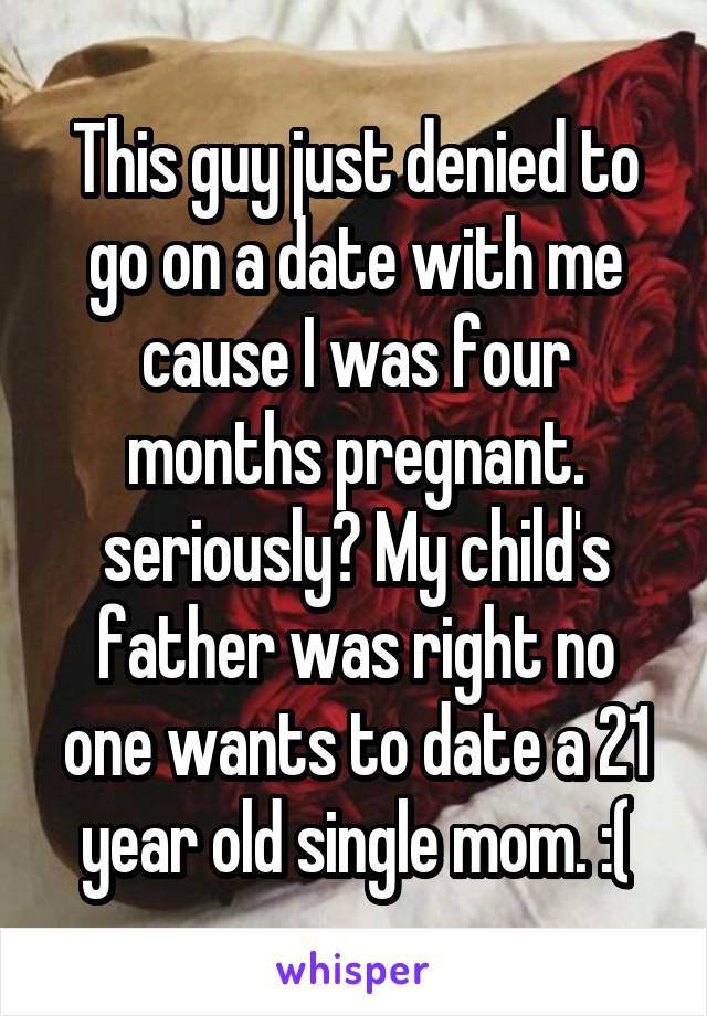 This guy just denied to go on a date with me cause I was four months pregnant. seriously? My child's father was right no one wants to date a 21 year old single mom. :(
