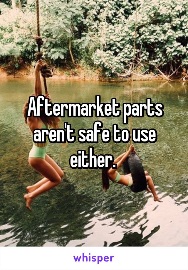 Aftermarket parts aren't safe to use either. 