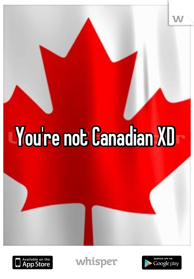 You're not Canadian XD