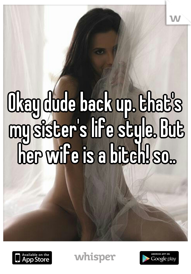 Okay dude back up. that's my sister's life style. But her wife is a bitch! so..