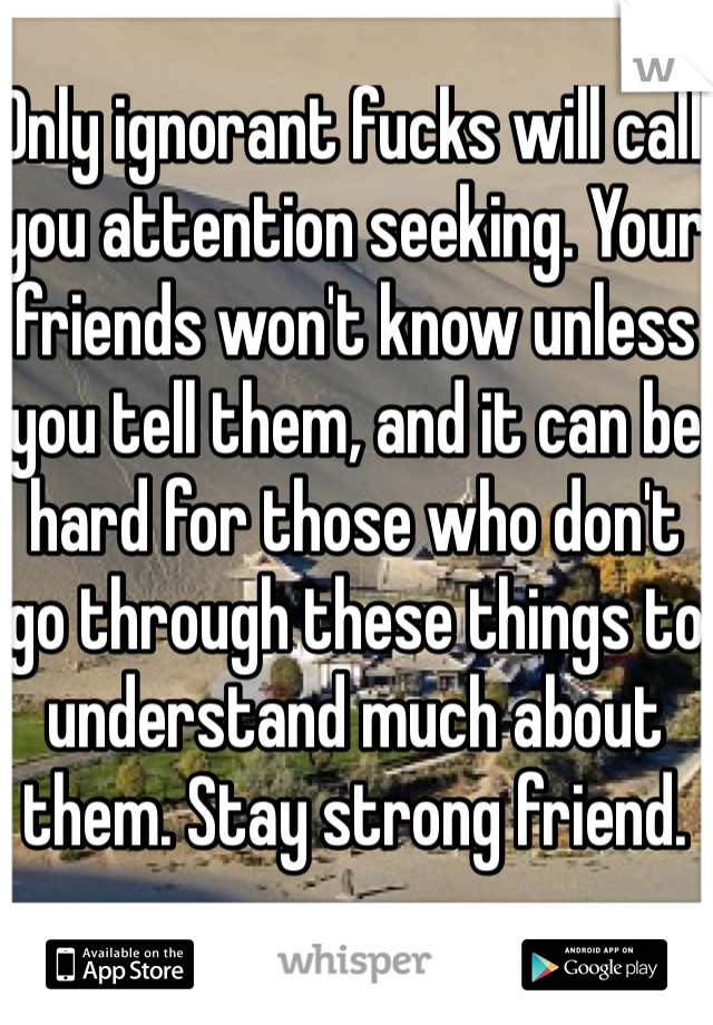 Only ignorant fucks will call you attention seeking. Your friends won't know unless you tell them, and it can be hard for those who don't go through these things to understand much about them. Stay strong friend.