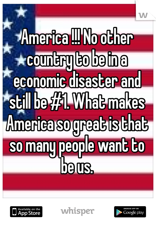 America !!! No other country to be in a economic disaster and still be #1. What makes America so great is that so many people want to be us. 