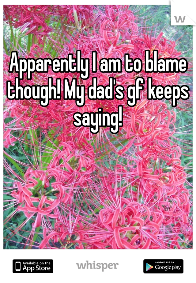 Apparently I am to blame though! My dad's gf keeps saying!