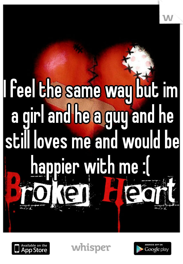 I feel the same way but im a girl and he a guy and he still loves me and would be happier with me :( 