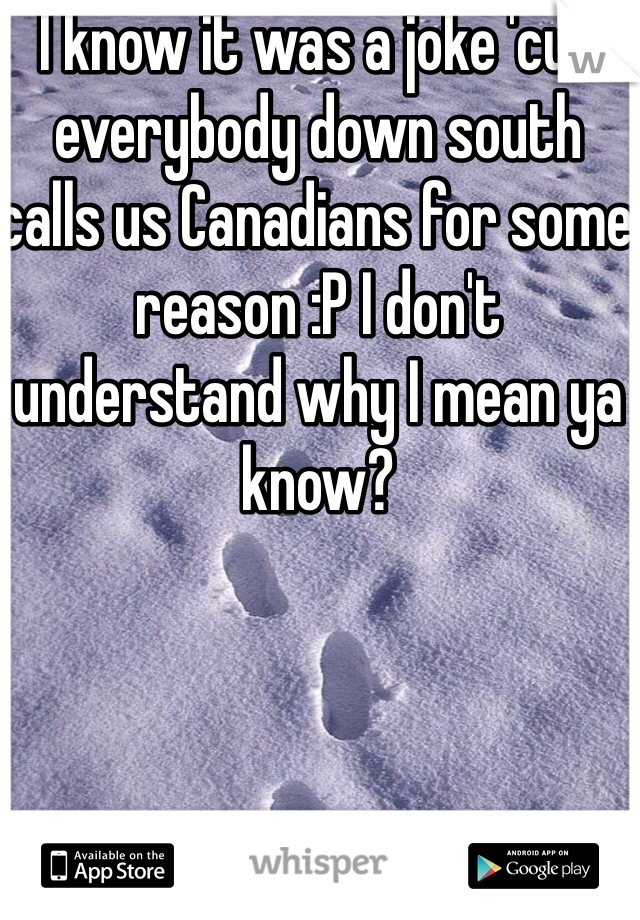 I know it was a joke 'cuz everybody down south calls us Canadians for some reason :P I don't understand why I mean ya know? 