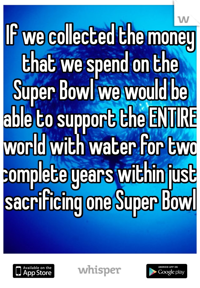 If we collected the money that we spend on the Super Bowl we would be able to support the ENTIRE world with water for two complete years within just sacrificing one Super Bowl 