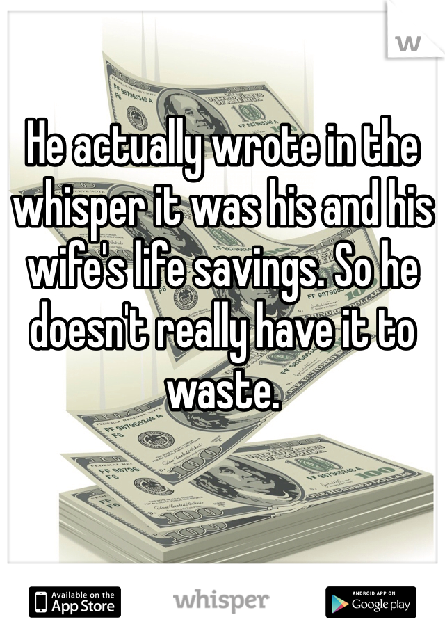 He actually wrote in the whisper it was his and his wife's life savings. So he doesn't really have it to waste. 