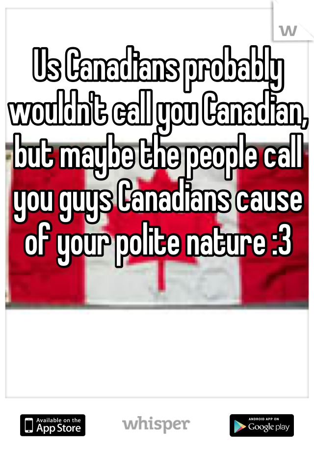 Us Canadians probably wouldn't call you Canadian, but maybe the people call you guys Canadians cause of your polite nature :3