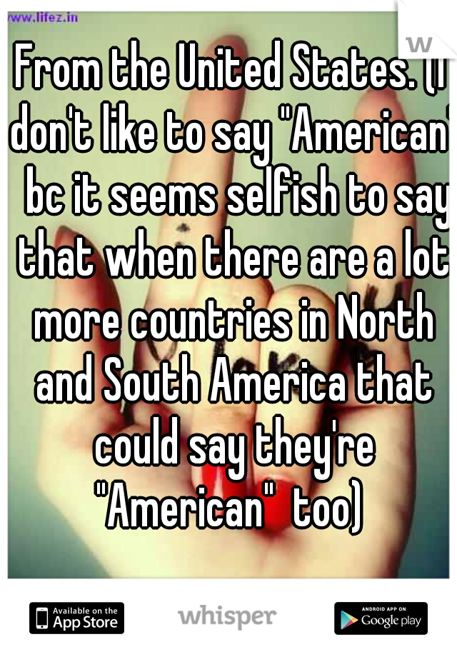 From the United States. (I don't like to say "American"  bc it seems selfish to say that when there are a lot more countries in North and South America that could say they're "American"  too) 