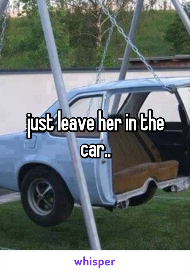 just leave her in the car..