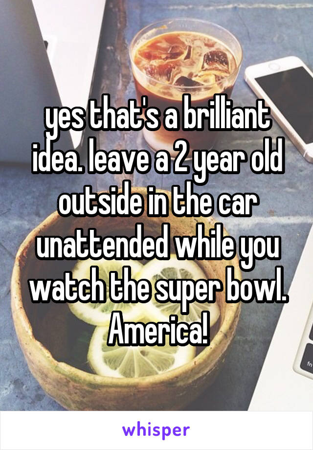 yes that's a brilliant idea. leave a 2 year old outside in the car unattended while you watch the super bowl. America!