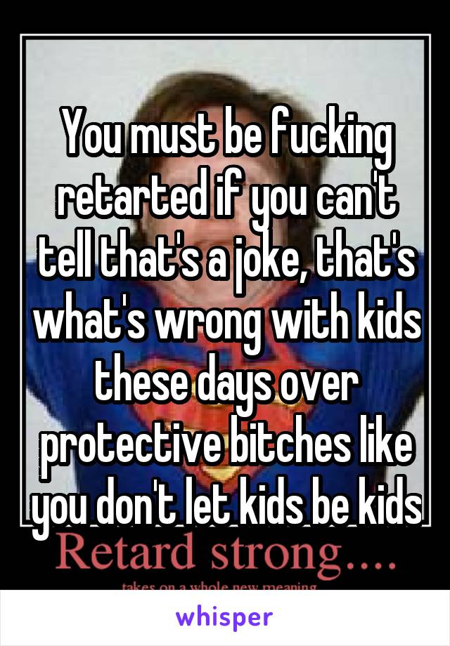 You must be fucking retarted if you can't tell that's a joke, that's what's wrong with kids these days over protective bitches like you don't let kids be kids