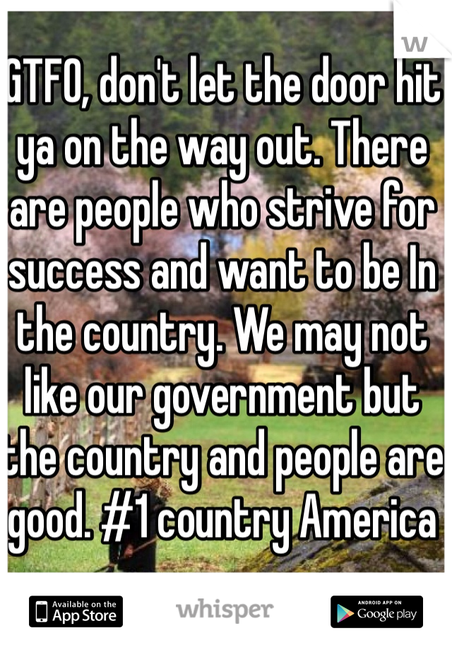 GTFO, don't let the door hit ya on the way out. There are people who strive for success and want to be In the country. We may not like our government but the country and people are good. #1 country America