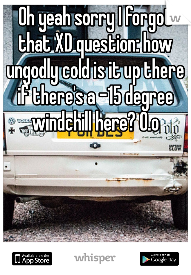 Oh yeah sorry I forgot that XD question: how ungodly cold is it up there if there's a -15 degree windchill here? O.o