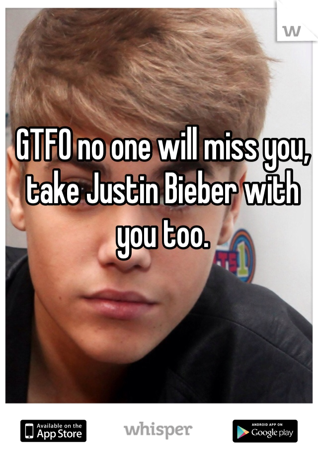 GTFO no one will miss you, take Justin Bieber with you too. 