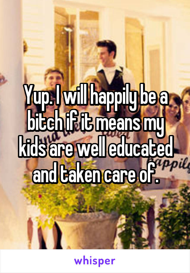 Yup. I will happily be a bitch if it means my kids are well educated and taken care of.