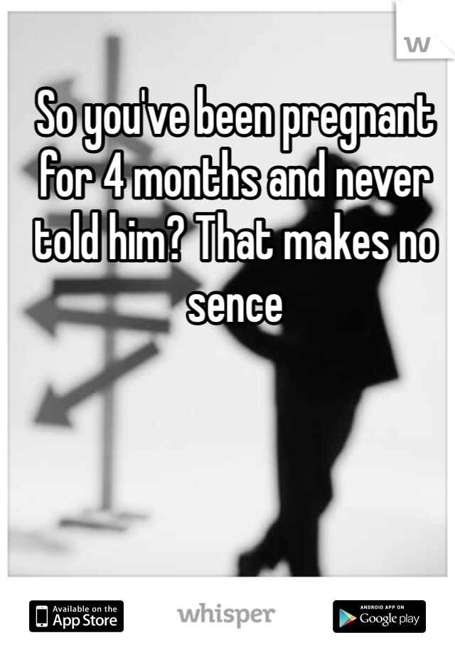 So you've been pregnant for 4 months and never told him? That makes no sence