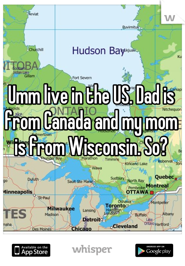 Umm live in the US. Dad is from Canada and my mom is from Wisconsin. So?