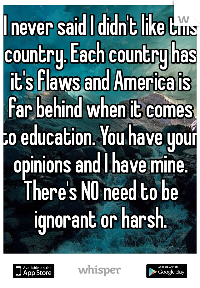 I never said I didn't like this country. Each country has it's flaws and America is far behind when it comes to education. You have your opinions and I have mine. There's NO need to be ignorant or harsh.