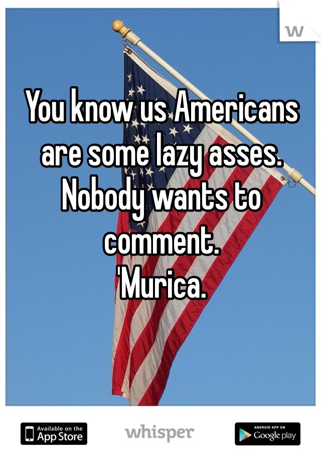 You know us Americans are some lazy asses. Nobody wants to comment.
'Murica. 