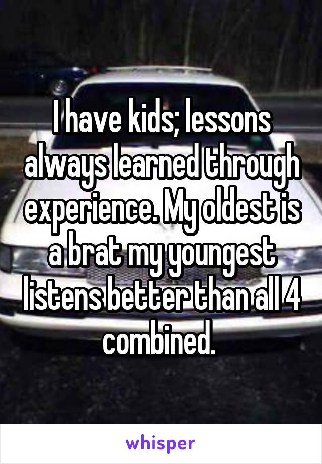 I have kids; lessons always learned through experience. My oldest is a brat my youngest listens better than all 4 combined. 