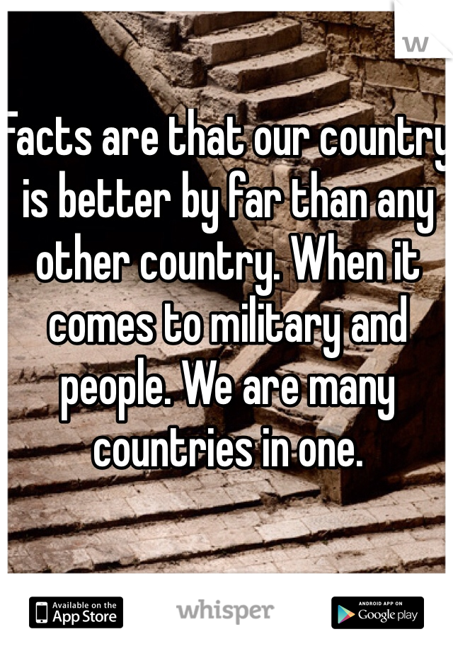 Facts are that our country is better by far than any other country. When it comes to military and people. We are many countries in one. 