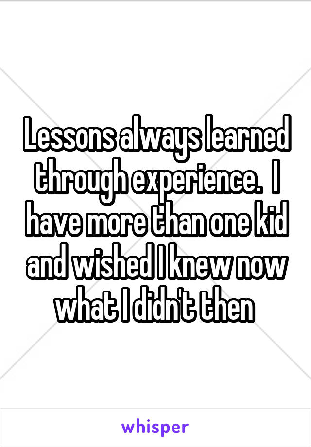 Lessons always learned through experience.  I have more than one kid and wished I knew now what I didn't then 