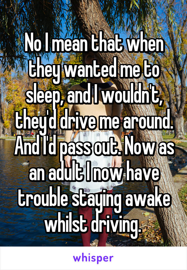 No I mean that when they wanted me to sleep, and I wouldn't, they'd drive me around. And I'd pass out. Now as an adult I now have trouble staying awake whilst driving. 