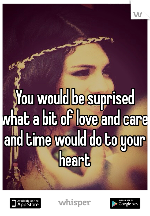 You would be suprised what a bit of love and care and time would do to your heart 