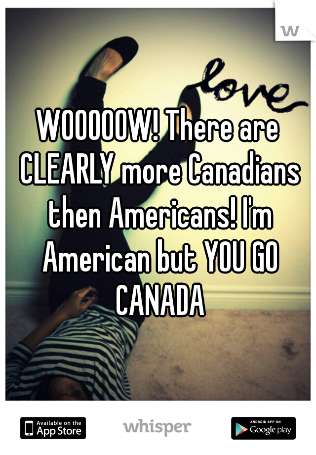 WOOOOOW! There are CLEARLY more Canadians then Americans! I'm American but YOU GO CANADA