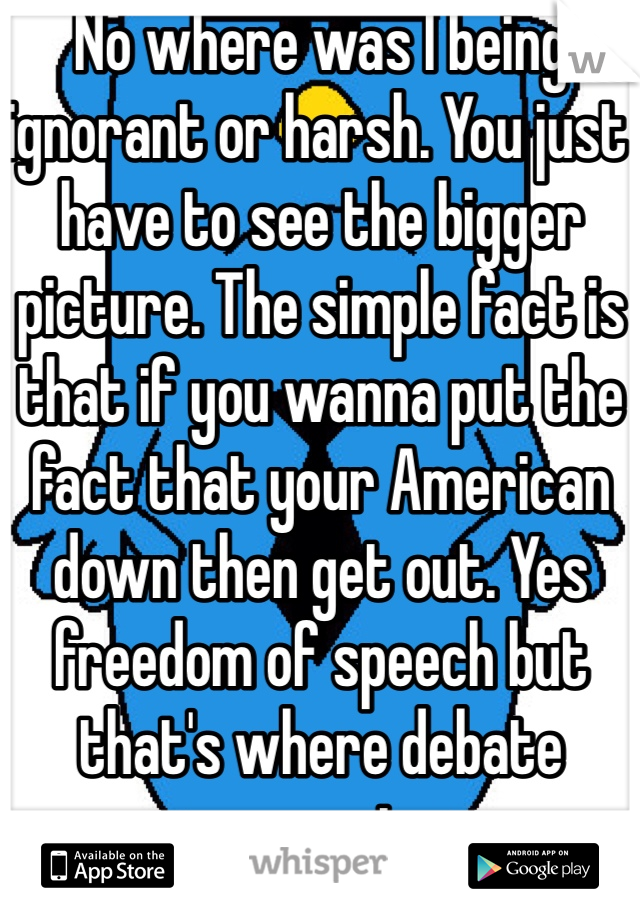 No where was I being ignorant or harsh. You just have to see the bigger picture. The simple fact is that if you wanna put the fact that your American down then get out. Yes freedom of speech but that's where debate comes in. 