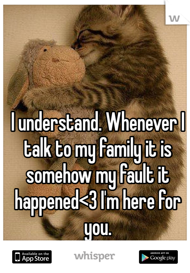 I understand. Whenever I talk to my family it is somehow my fault it happened<3 I'm here for you.