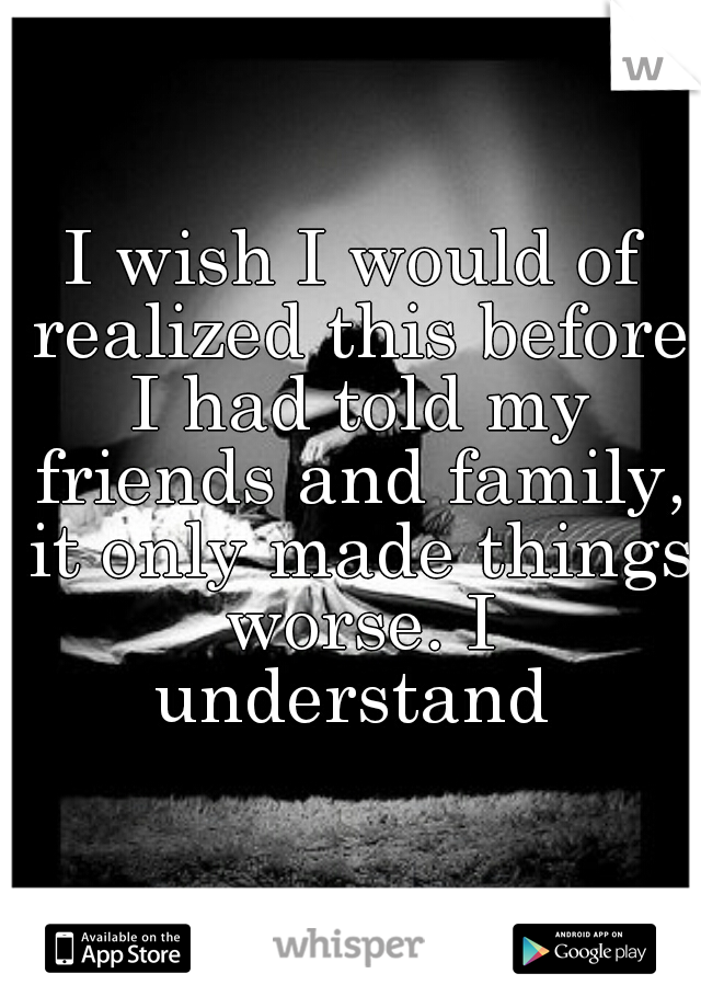 I wish I would of realized this before I had told my friends and family, it only made things worse. I understand 