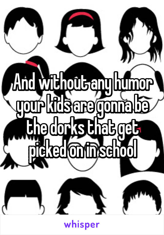 And without any humor your kids are gonna be the dorks that get picked on in school