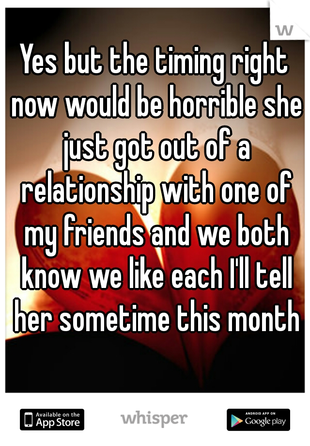 Yes but the timing right now would be horrible she just got out of a relationship with one of my friends and we both know we like each I'll tell her sometime this month