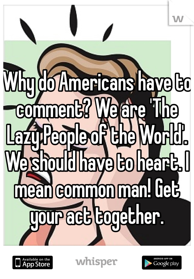 Why do Americans have to comment? We are 'The Lazy People of the World'. We should have to heart. I mean common man! Get your act together.