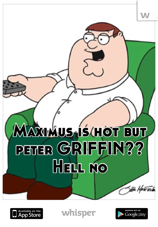 Maximus is hot but peter GRIFFIN?? Hell no