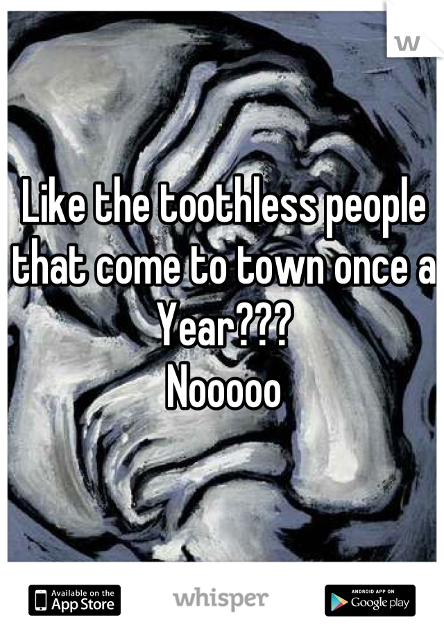 Like the toothless people that come to town once a Year???
Nooooo