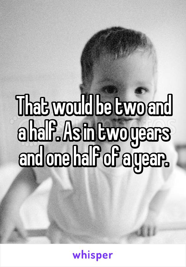 That would be two and a half. As in two years and one half of a year.