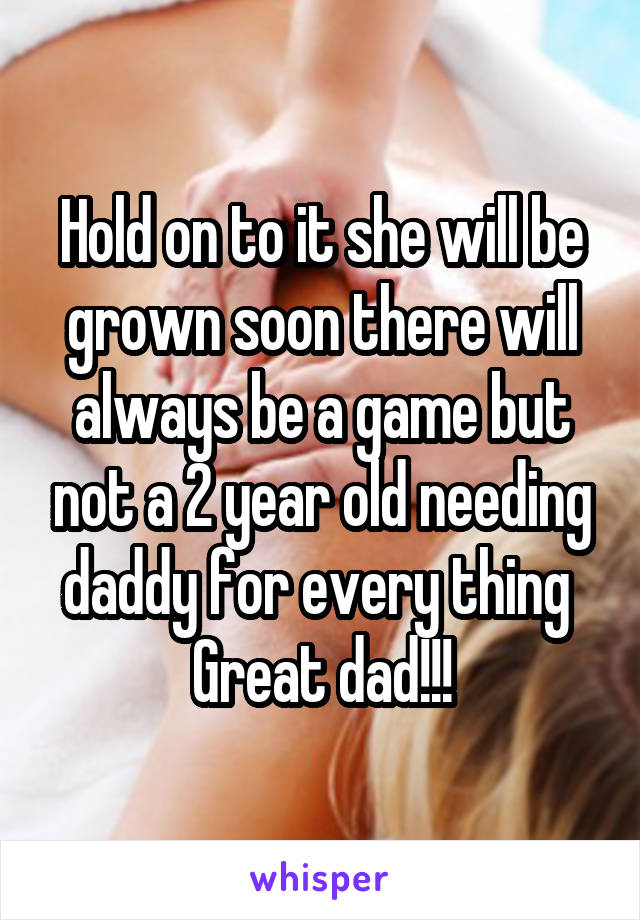 Hold on to it she will be grown soon there will always be a game but not a 2 year old needing daddy for every thing 
Great dad!!!