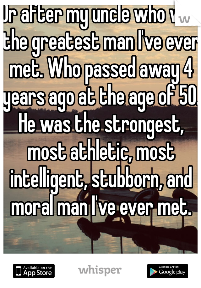 Or after my uncle who was the greatest man I've ever met. Who passed away 4 years ago at the age of 50. He was the strongest, most athletic, most intelligent, stubborn, and moral man I've ever met. 