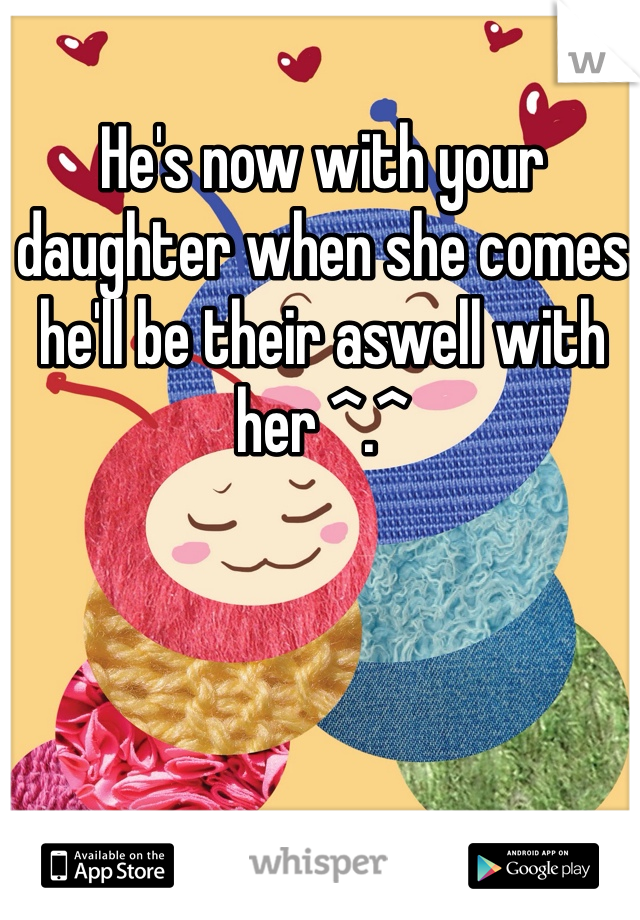 He's now with your daughter when she comes he'll be their aswell with her ^.^